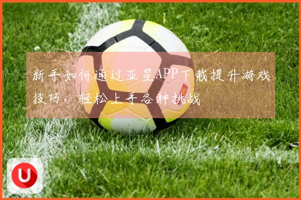 新手如何通过亚星APP下载提升游戏技巧，轻松上手各种挑战