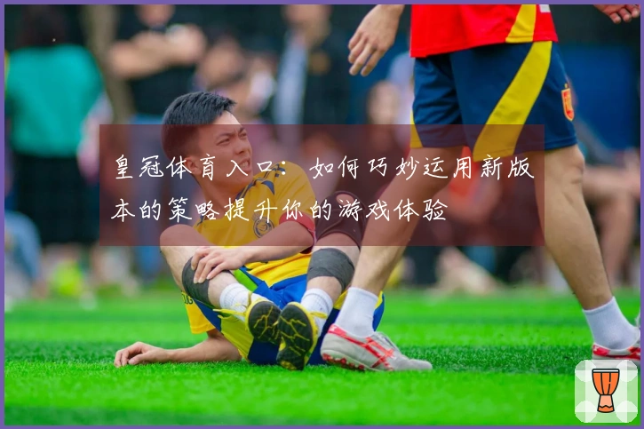 皇冠体育入口：如何巧妙运用新版本的策略提升你的游戏体验