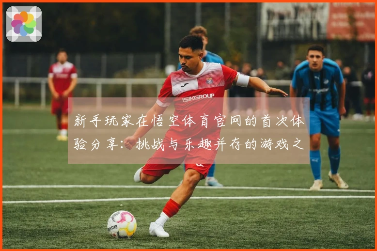 新手玩家在悟空体育官网的首次体验分享：挑战与乐趣并存的游戏之旅