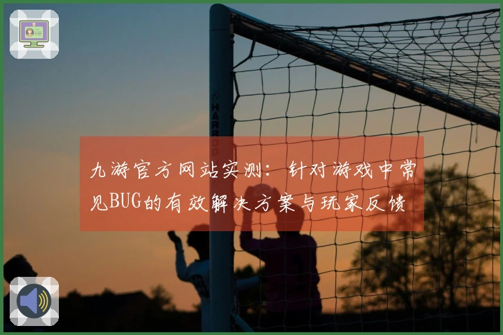 九游官方网站实测:针对游戏中常见BUG的有效解决方案与玩家反馈
