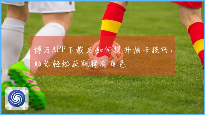 博万APP下载后如何提升抽卡技巧，助你轻松获取稀有角色